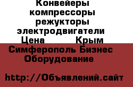 Конвейеры, компрессоры, режукторы, электродвигатели › Цена ­ 123 - Крым, Симферополь Бизнес » Оборудование   